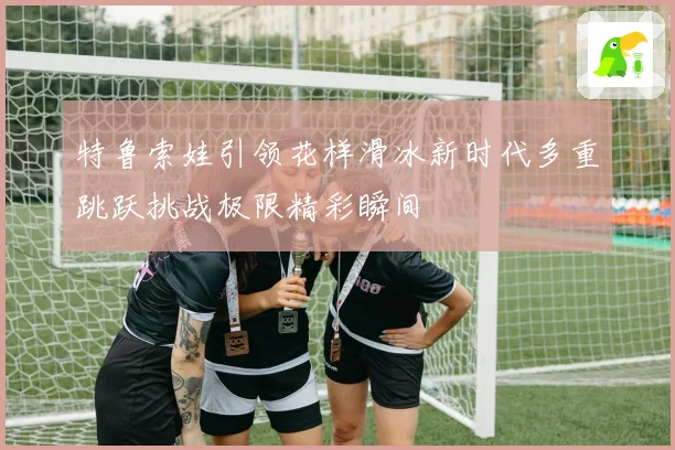 特鲁索娃引领花样滑冰新时代多重跳跃挑战极限精彩瞬间