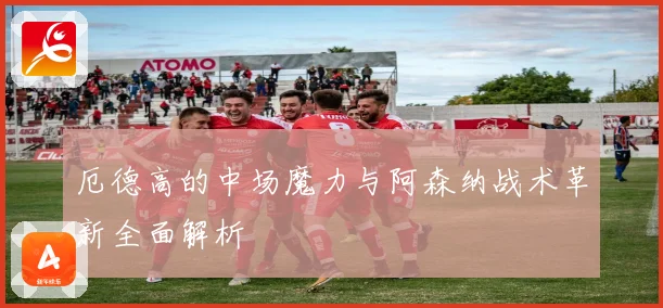 厄德高的中场魔力与阿森纳战术革新全面解析