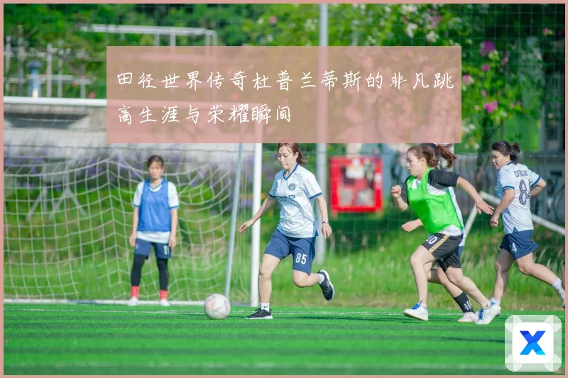 田径世界传奇杜普兰蒂斯的非凡跳高生涯与荣耀瞬间
