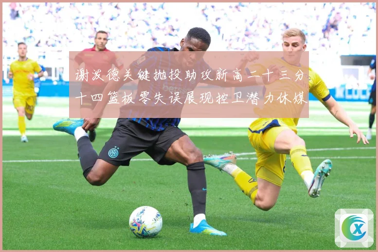 谢泼德关键抛投助攻新高二十三分十四篮板零失误展现控卫潜力休媒成长观察
