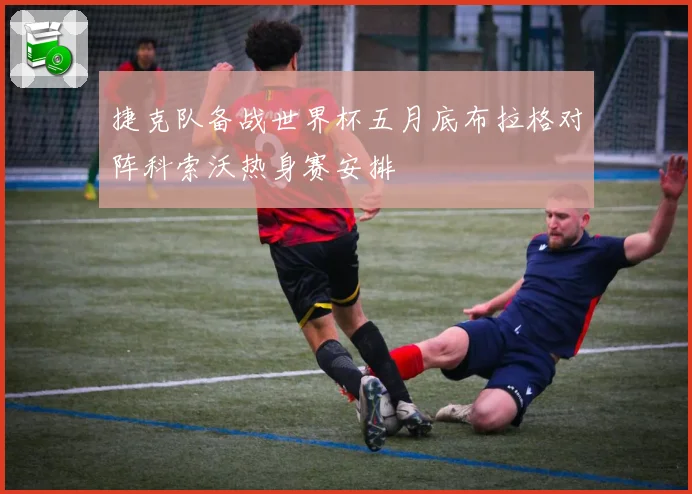 捷克队备战世界杯五月底布拉格对阵科索沃热身赛安排