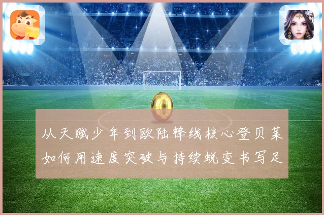 从天赋少年到欧陆锋线核心登贝莱如何用速度突破与持续蜕变书写足球传奇之路