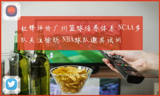 杜锋评价广州篮球培养体系 NCAA多队关注徐昕 NBA球队邀其试训