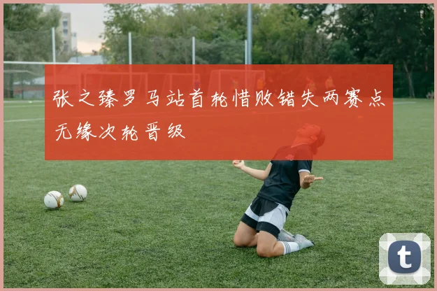 张之臻罗马站首轮惜败错失两赛点无缘次轮晋级