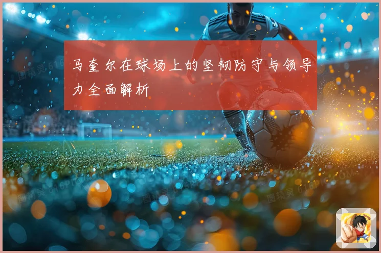 马奎尔在球场上的坚韧防守与领导力全面解析