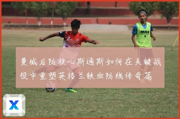 曼城后防核心斯通斯如何在关键战役中重塑英格兰铁血防线传奇篇