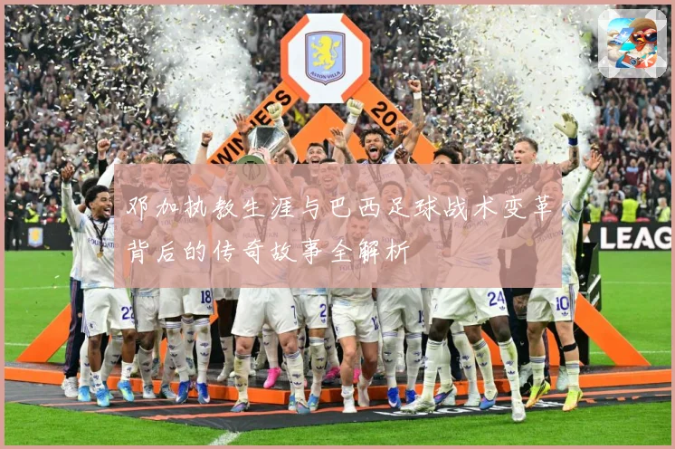 邓加执教生涯与巴西足球战术变革背后的传奇故事全解析