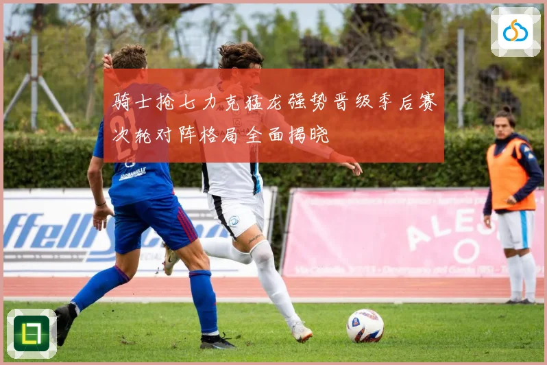 骑士抢七力克猛龙强势晋级季后赛次轮对阵格局全面揭晓