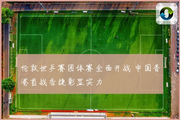 伦敦世乒赛团体赛全面开战 中国香港首战告捷彰显实力
