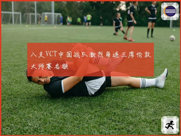 八支VCT中国战队激烈角逐三席伦敦大师赛名额