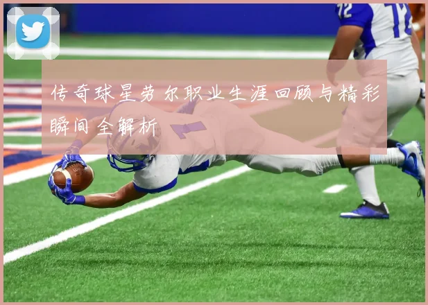 传奇球星劳尔职业生涯回顾与精彩瞬间全解析
