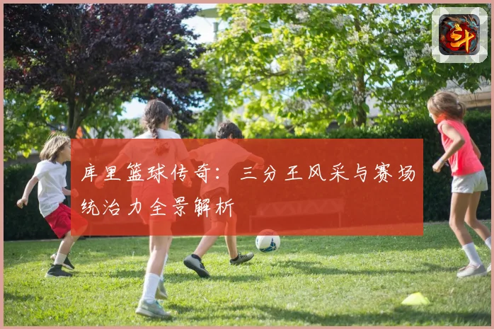 库里篮球传奇：三分王风采与赛场统治力全景解析