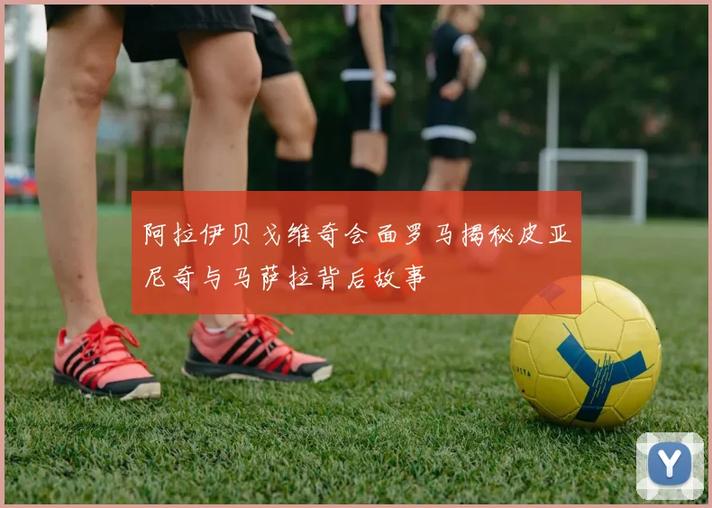 阿拉伊贝戈维奇会面罗马揭秘皮亚尼奇与马萨拉背后故事