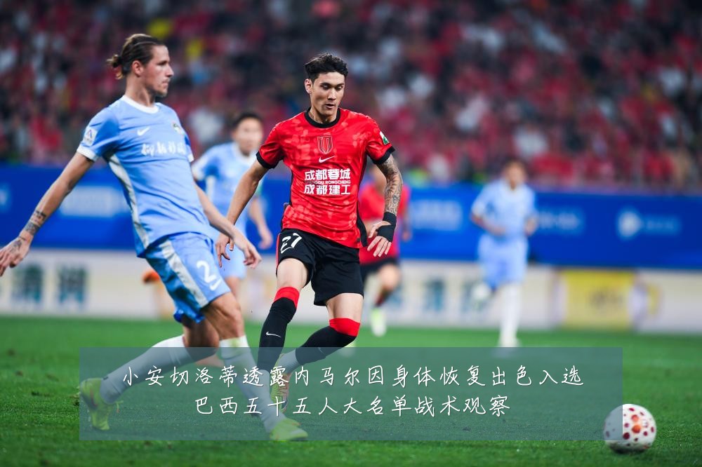 小安切洛蒂透露内马尔因身体恢复出色入选巴西五十五人大名单战术观察